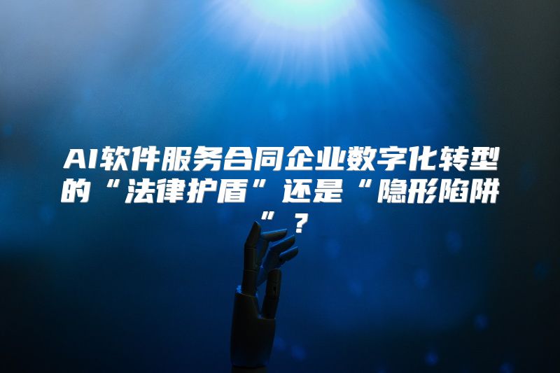 AI软件服务合同企业数字化转型的“法律护盾”还是“隐形陷阱”？