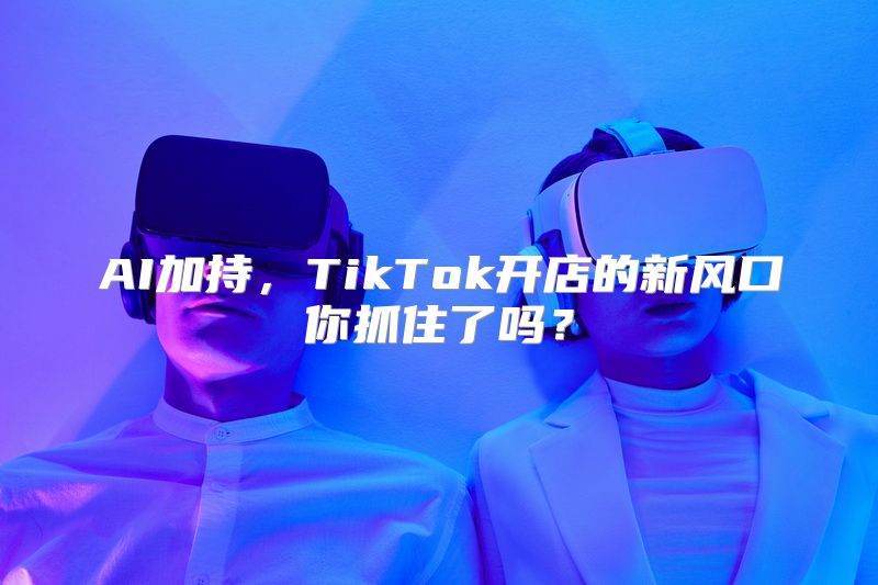 AI加持，TikTok开店的新风口你抓住了吗？