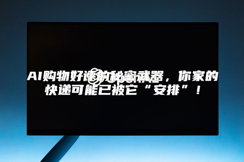 AI购物好评的秘密武器，你家的快递可能已被它“安排”！