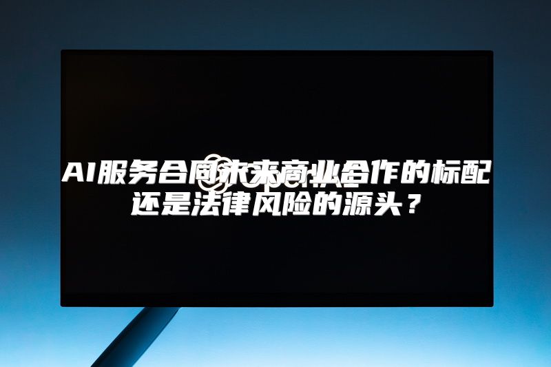 AI服务合同未来商业合作的标配还是法律风险的源头？