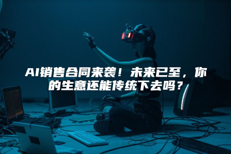 AI销售合同来袭！未来已至，你的生意还能传统下去吗？