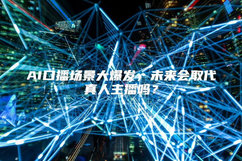 AI口播场景大爆发，未来会取代真人主播吗？