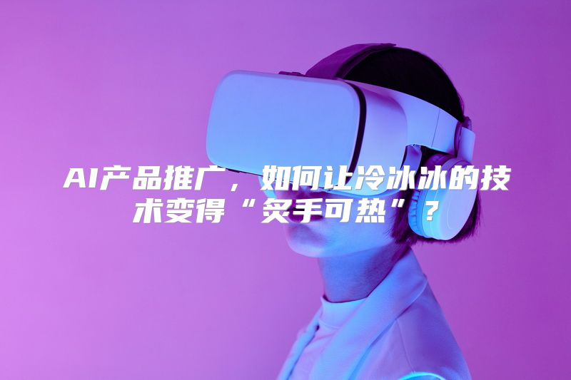 AI产品推广，如何让冷冰冰的技术变得“炙手可热”？
