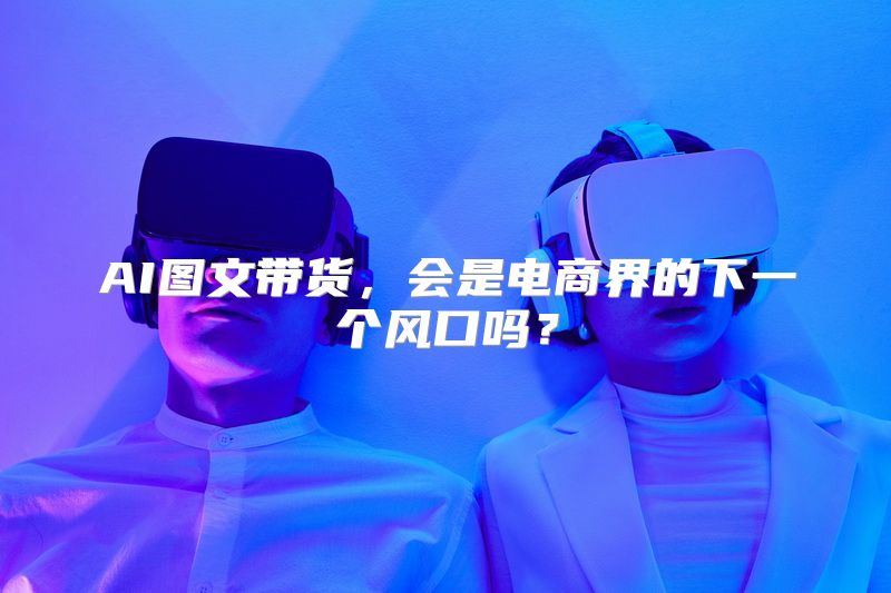 AI图文带货，会是电商界的下一个风口吗？