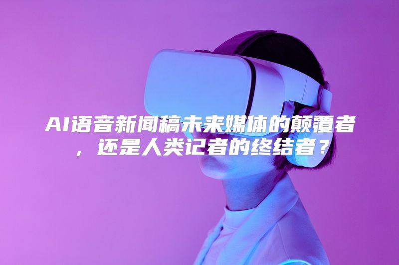 AI语音新闻稿未来媒体的颠覆者，还是人类记者的终结者？