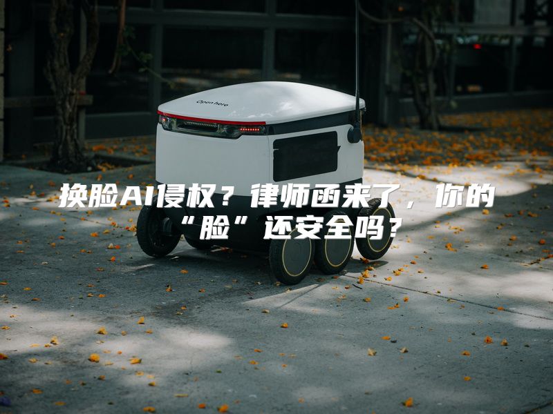 换脸AI侵权？律师函来了，你的“脸”还安全吗？