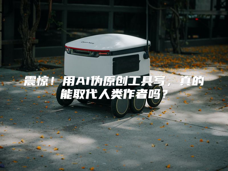 震惊！用AI伪原创工具写，真的能取代人类作者吗？