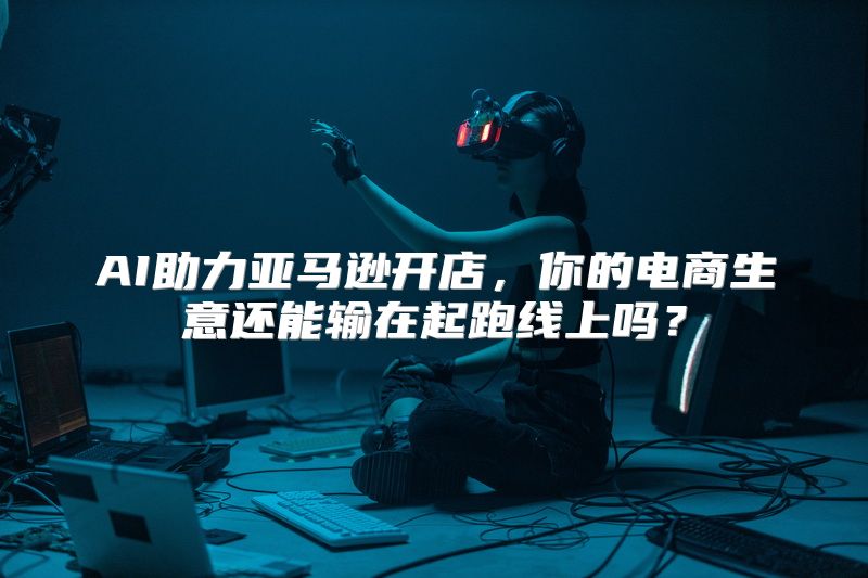 AI助力亚马逊开店，你的电商生意还能输在起跑线上吗？