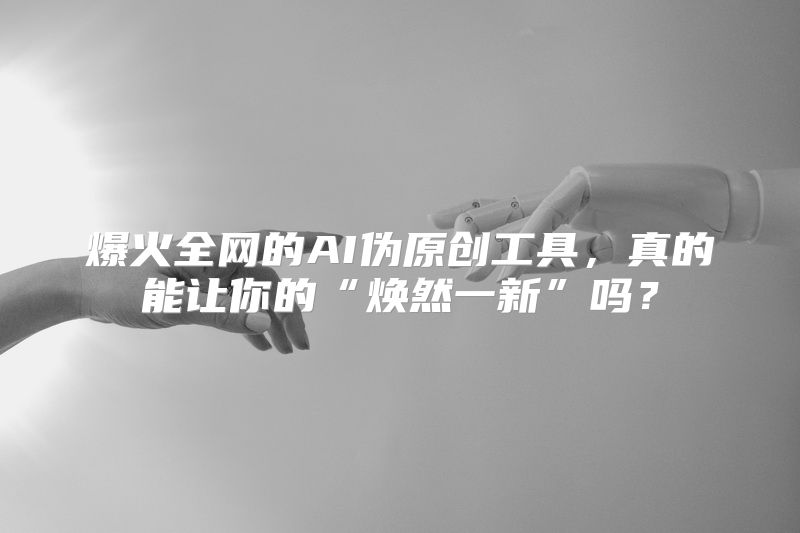 爆火全网的AI伪原创工具，真的能让你的“焕然一新”吗？