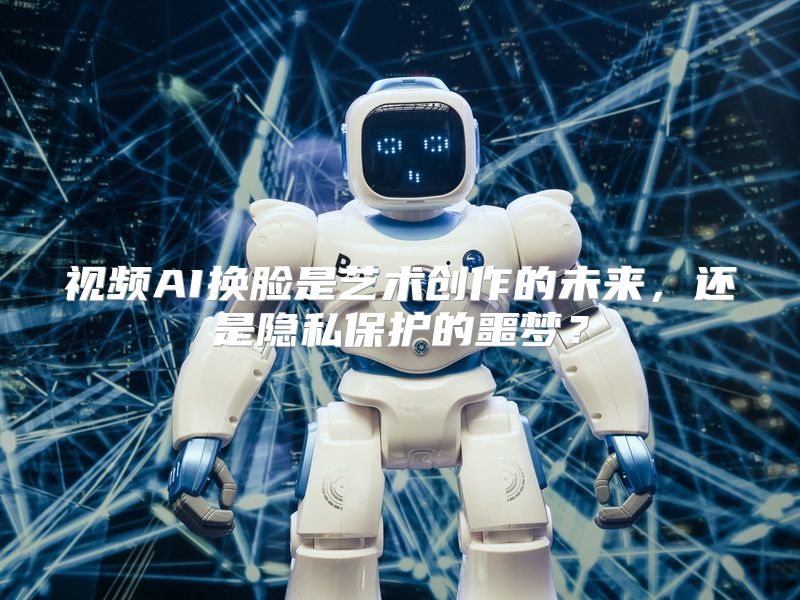 视频AI换脸是艺术创作的未来，还是隐私保护的噩梦？