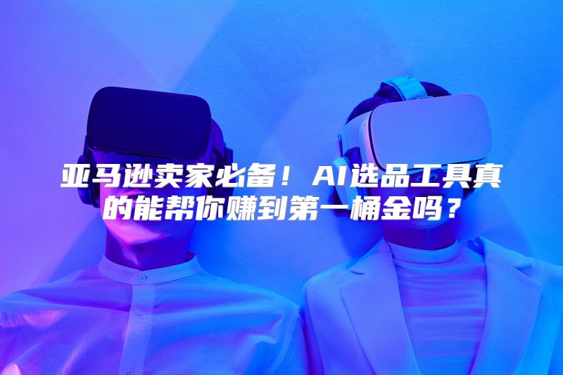 亚马逊卖家必备！AI选品工具真的能帮你赚到第一桶金吗？