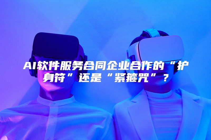 AI软件服务合同企业合作的“护身符”还是“紧箍咒”？