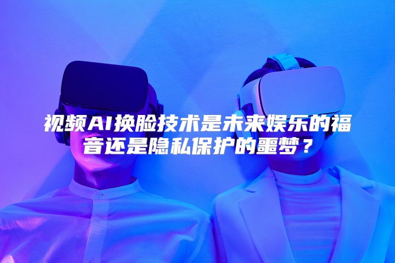 视频AI换脸技术是未来娱乐的福音还是隐私保护的噩梦？