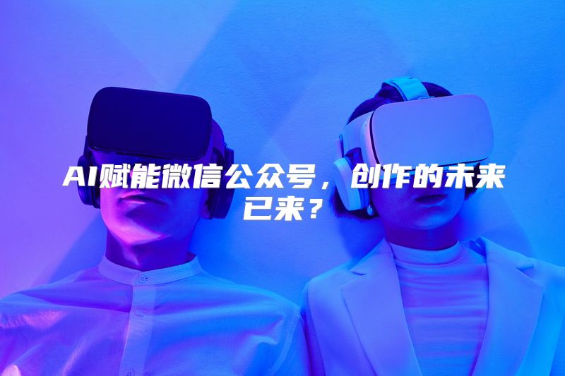 AI赋能微信公众号，创作的未来已来？