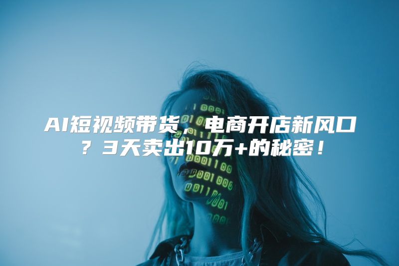 AI短视频带货，电商开店新风口？3天卖出10万+的秘密！