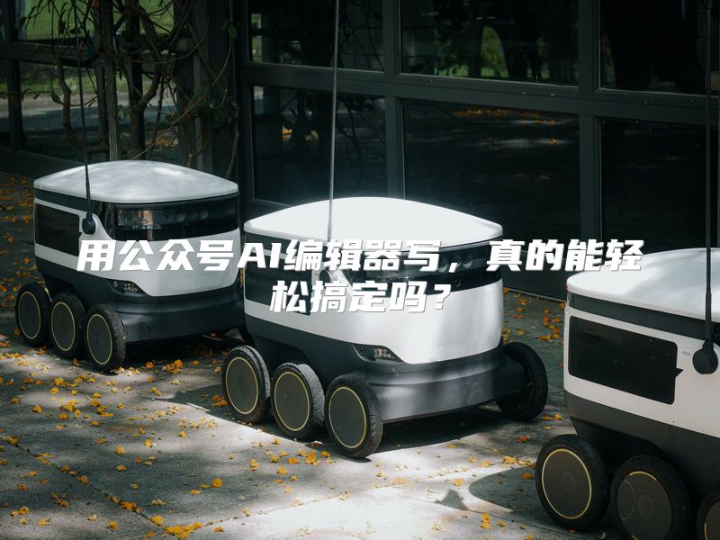 用公众号AI编辑器写，真的能轻松搞定吗？