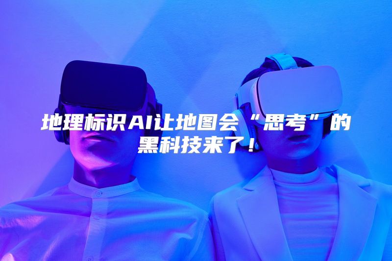 地理标识AI让地图会“思考”的黑科技来了！