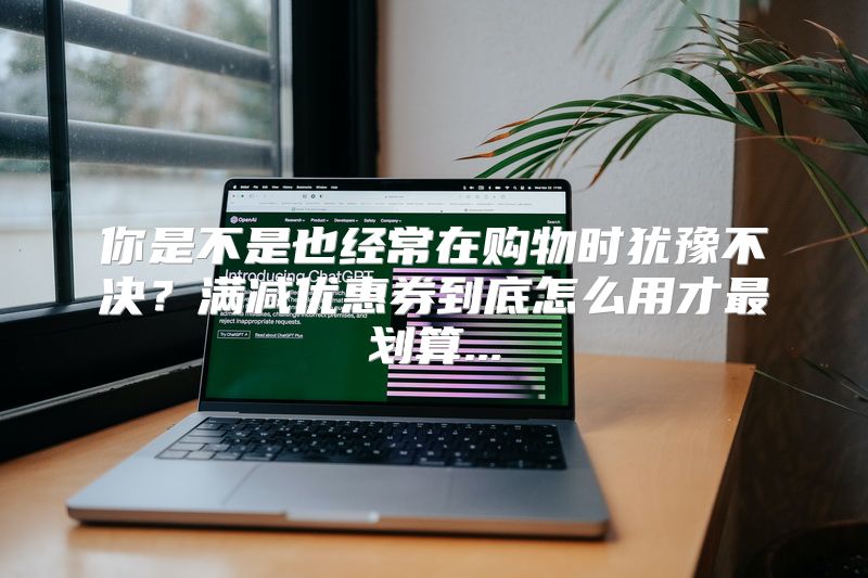 你是不是也经常在购物时犹豫不决？满减优惠券到底怎么用才最划算...