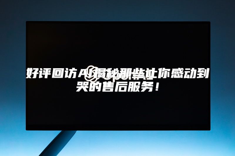 好评回访AI揭秘那些让你感动到哭的售后服务！