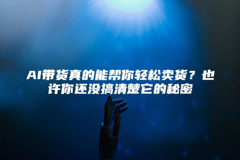 AI带货真的能帮你轻松卖货？也许你还没搞清楚它的秘密