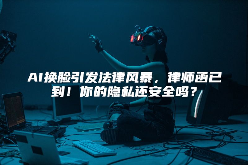 AI换脸引发法律风暴，律师函已到！你的隐私还安全吗？