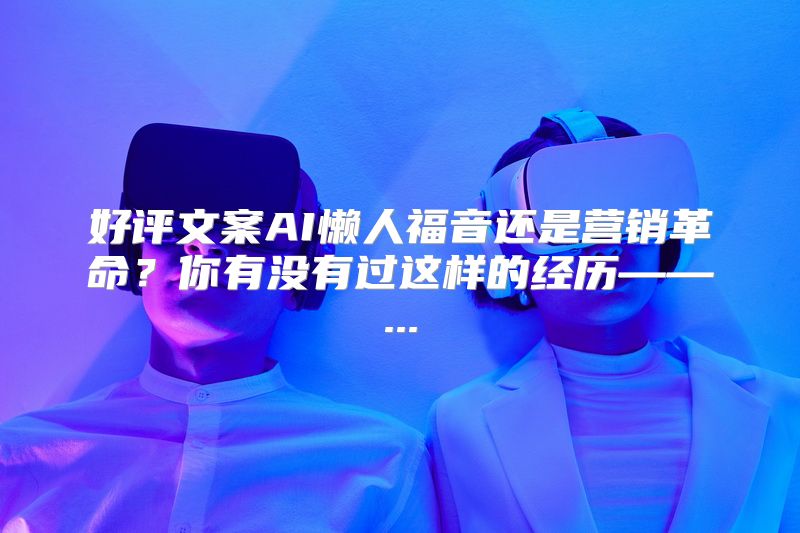 好评文案AI懒人福音还是营销革命？你有没有过这样的经历——...