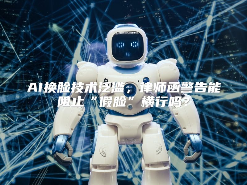 AI换脸技术泛滥，律师函警告能阻止“假脸”横行吗？