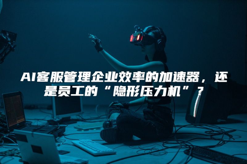 AI客服管理企业效率的加速器，还是员工的“隐形压力机”？
