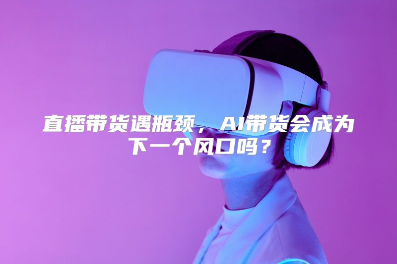 直播带货遇瓶颈，AI带货会成为下一个风口吗？