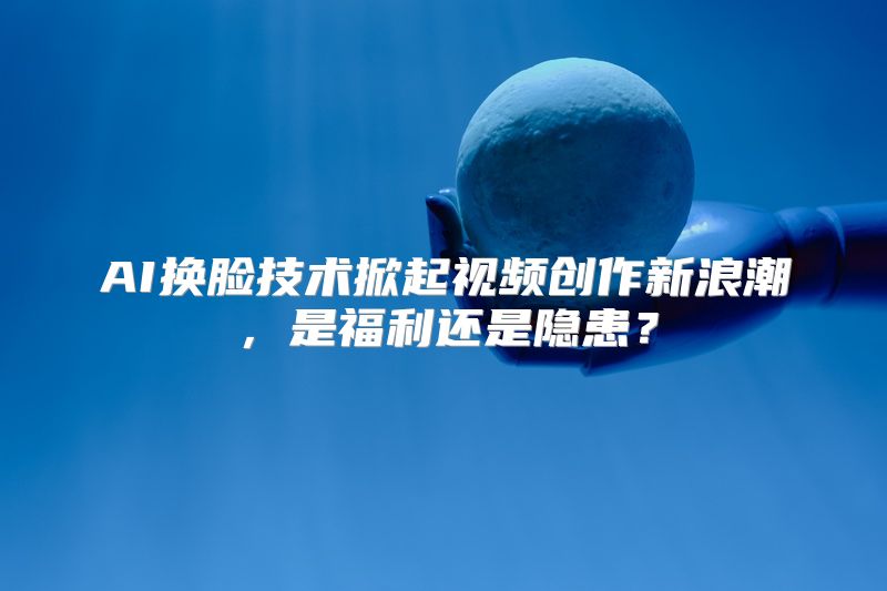 AI换脸技术掀起视频创作新浪潮，是福利还是隐患？
