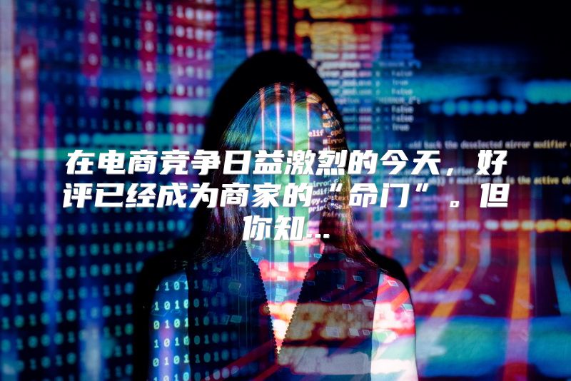 在电商竞争日益激烈的今天，好评已经成为商家的“命门”。但你知...