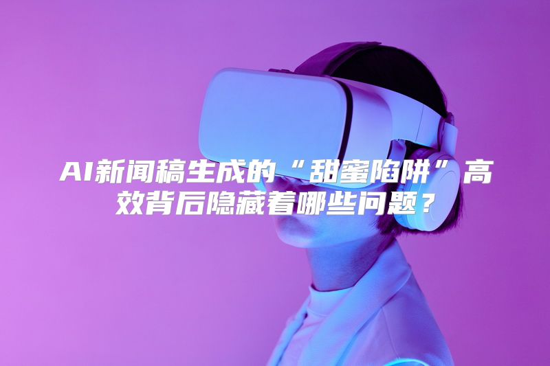AI新闻稿生成的“甜蜜陷阱”高效背后隐藏着哪些问题？