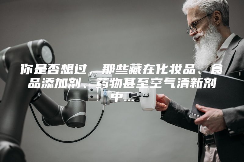 你是否想过，那些藏在化妆品、食品添加剂、药物甚至空气清新剂中...
