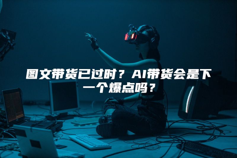 图文带货已过时？AI带货会是下一个爆点吗？