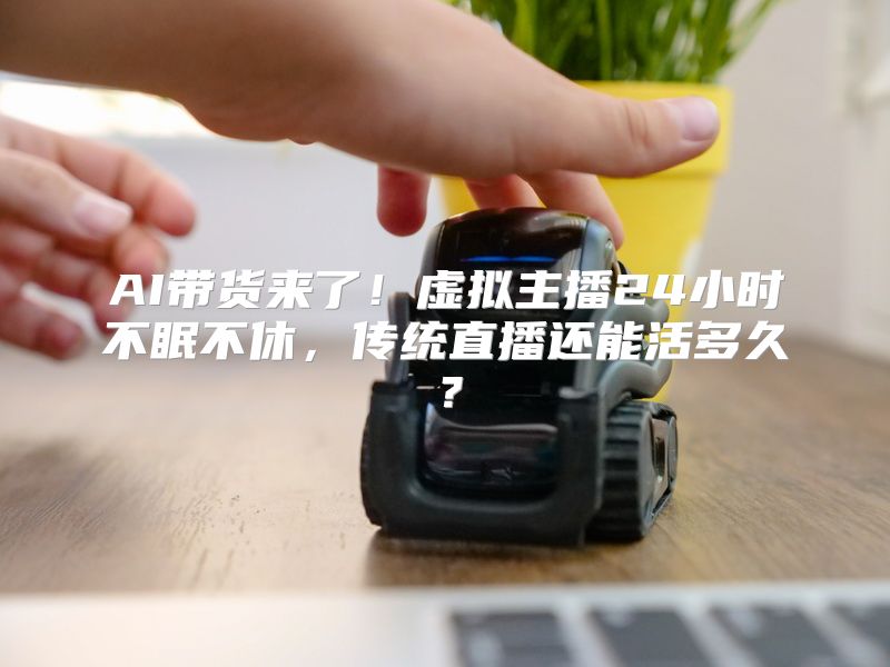 AI带货来了！虚拟主播24小时不眠不休，传统直播还能活多久？