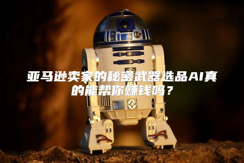 亚马逊卖家的秘密武器选品AI真的能帮你赚钱吗？