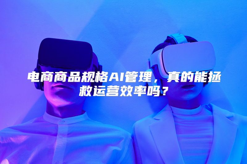 电商商品规格AI管理，真的能拯救运营效率吗？