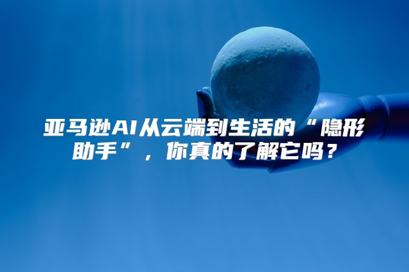 亚马逊AI从云端到生活的“隐形助手”，你真的了解它吗？
