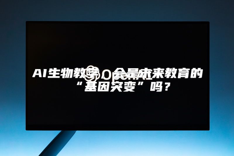 AI生物教学，会是未来教育的“基因突变”吗？