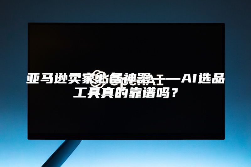 亚马逊卖家必备神器——AI选品工具真的靠谱吗？
