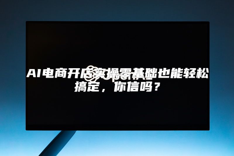 AI电商开店实操零基础也能轻松搞定，你信吗？