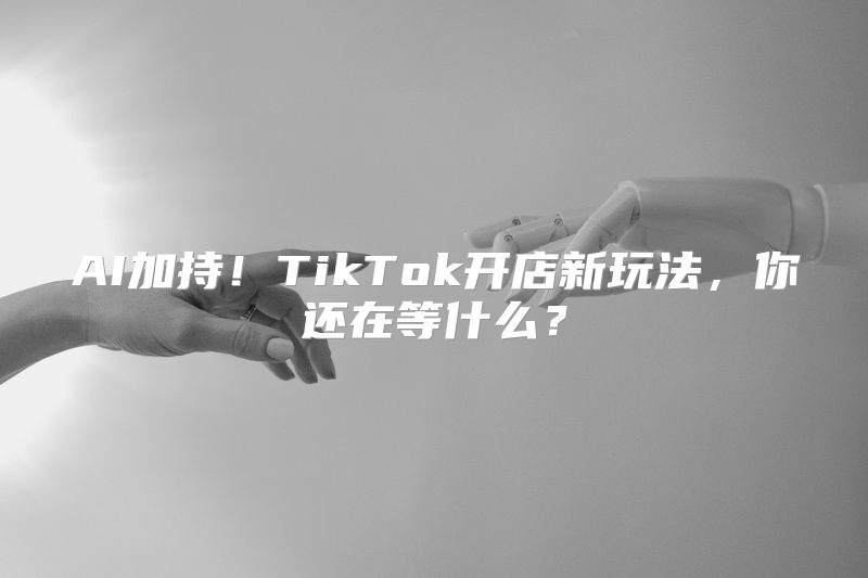 AI加持！TikTok开店新玩法，你还在等什么？