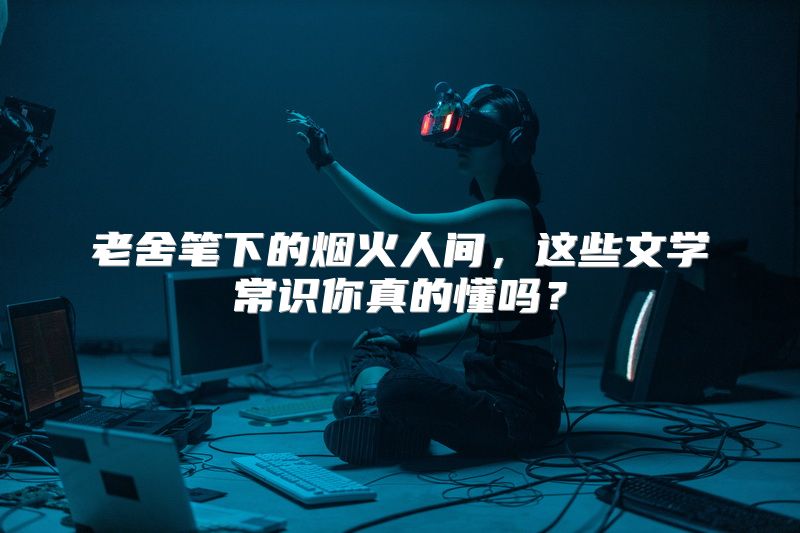 老舍笔下的烟火人间，这些文学常识你真的懂吗？