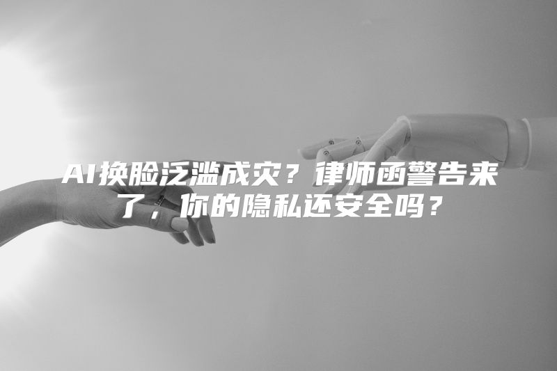 AI换脸泛滥成灾？律师函警告来了，你的隐私还安全吗？