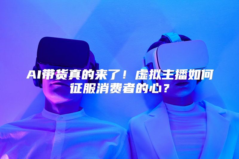 AI带货真的来了！虚拟主播如何征服消费者的心？