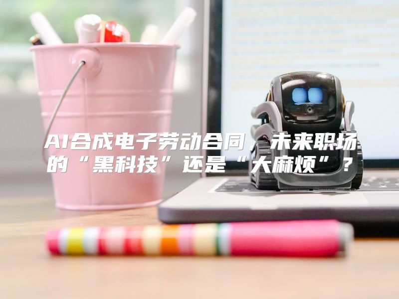 AI合成电子劳动合同，未来职场的“黑科技”还是“大麻烦”？