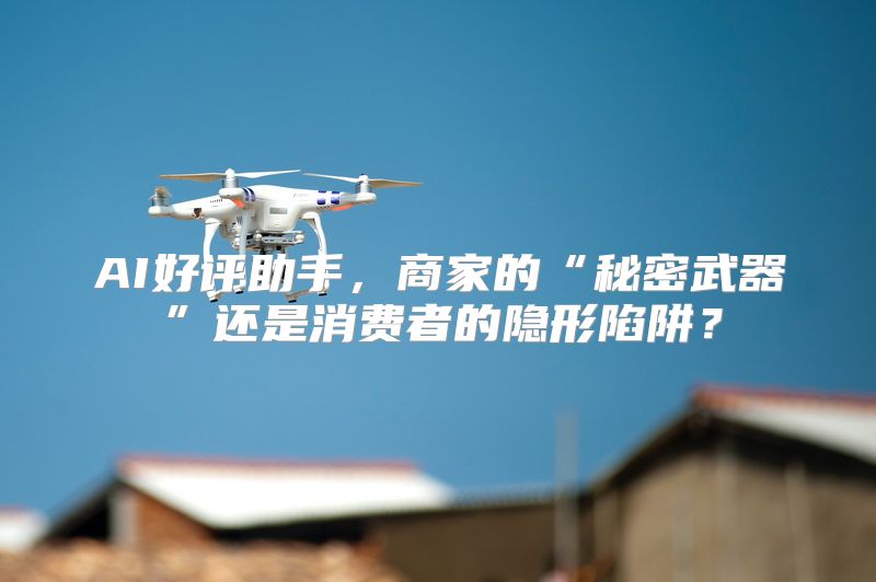 AI好评助手，商家的“秘密武器”还是消费者的隐形陷阱？