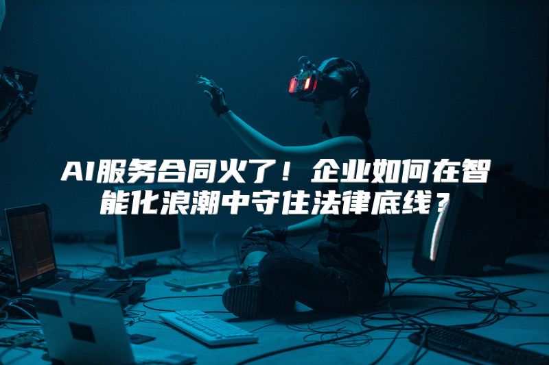 AI服务合同火了！企业如何在智能化浪潮中守住法律底线？