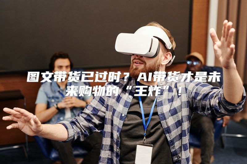 图文带货已过时？AI带货才是未来购物的“王炸”！