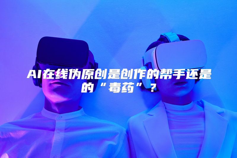 AI在线伪原创是创作的帮手还是的“毒药”？